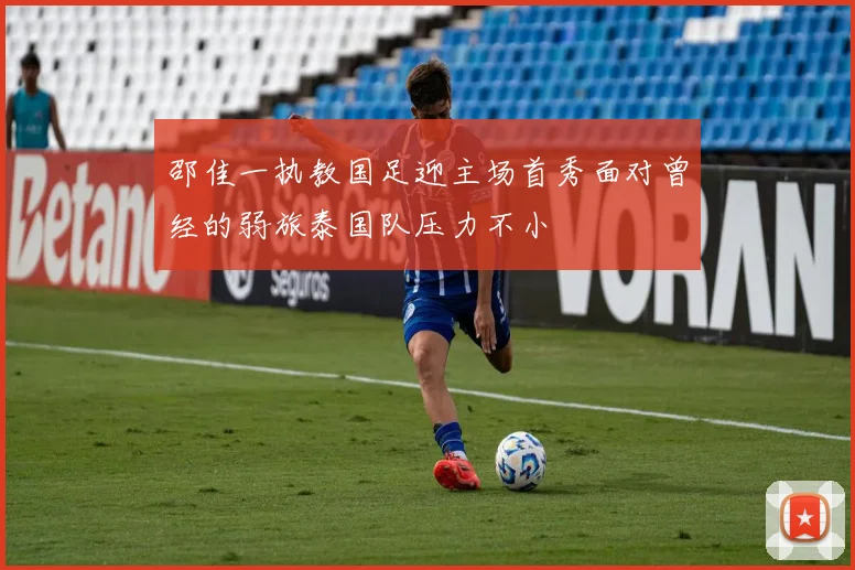邵佳一执教国足迎主场首秀面对曾经的弱旅泰国队压力不小