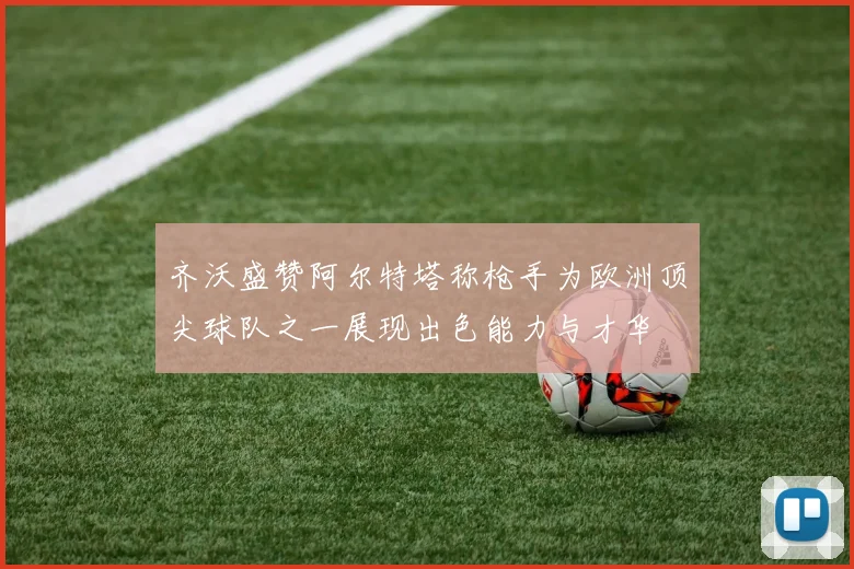 齐沃盛赞阿尔特塔称枪手为欧洲顶尖球队之一展现出色能力与才华