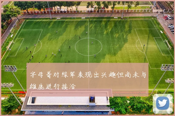 字母哥对绿军表现出兴趣但尚未与雄鹿进行接洽