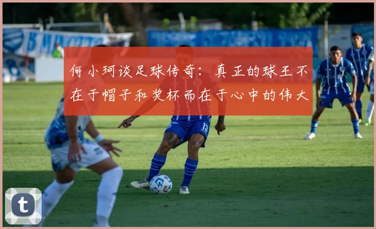 何小珂谈足球传奇：真正的球王不在于帽子和奖杯而在于心中的伟大
