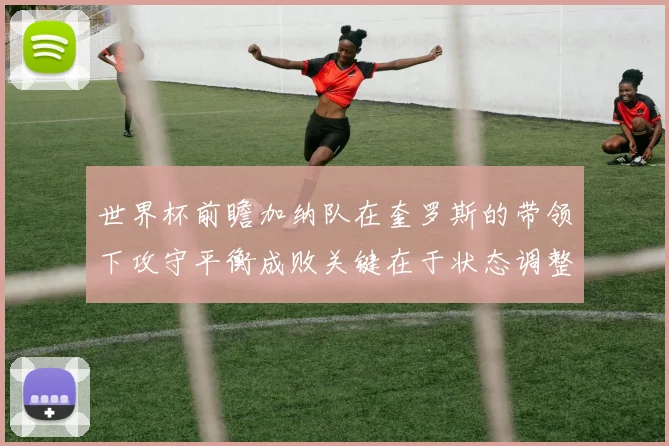 世界杯前瞻加纳队在奎罗斯的带领下攻守平衡成败关键在于状态调整
