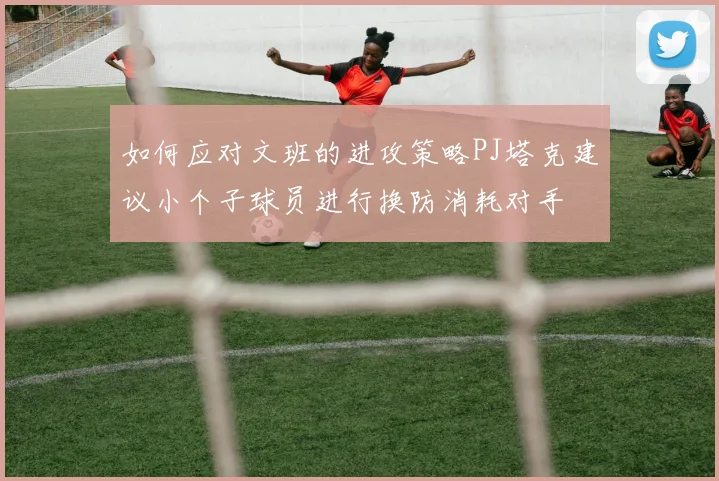 如何应对文班的进攻策略PJ塔克建议小个子球员进行换防消耗对手