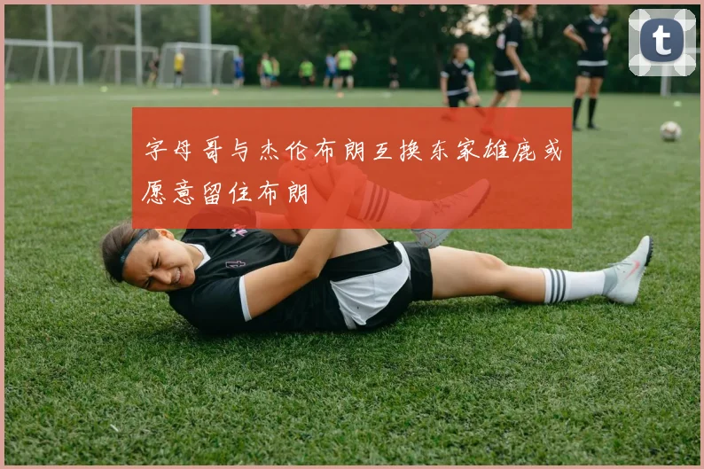 字母哥与杰伦布朗互换东家雄鹿或愿意留住布朗