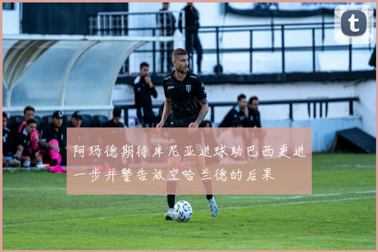 阿玛德期待库尼亚进球助巴西更进一步并警告放空哈兰德的后果