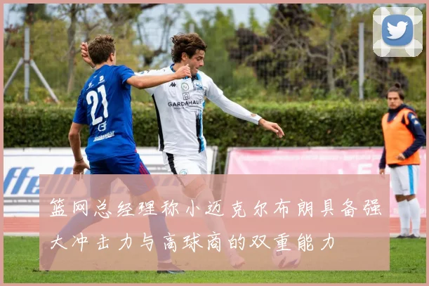篮网总经理称小迈克尔布朗具备强大冲击力与高球商的双重能力
