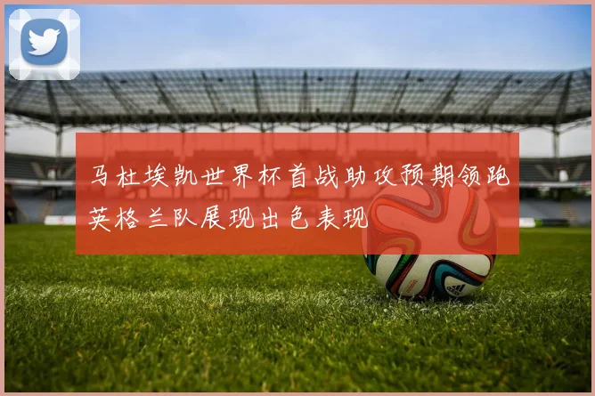 马杜埃凯世界杯首战助攻预期领跑英格兰队展现出色表现
