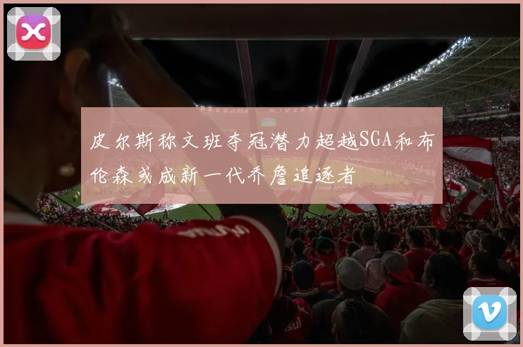 皮尔斯称文班夺冠潜力超越SGA和布伦森或成新一代乔詹追逐者